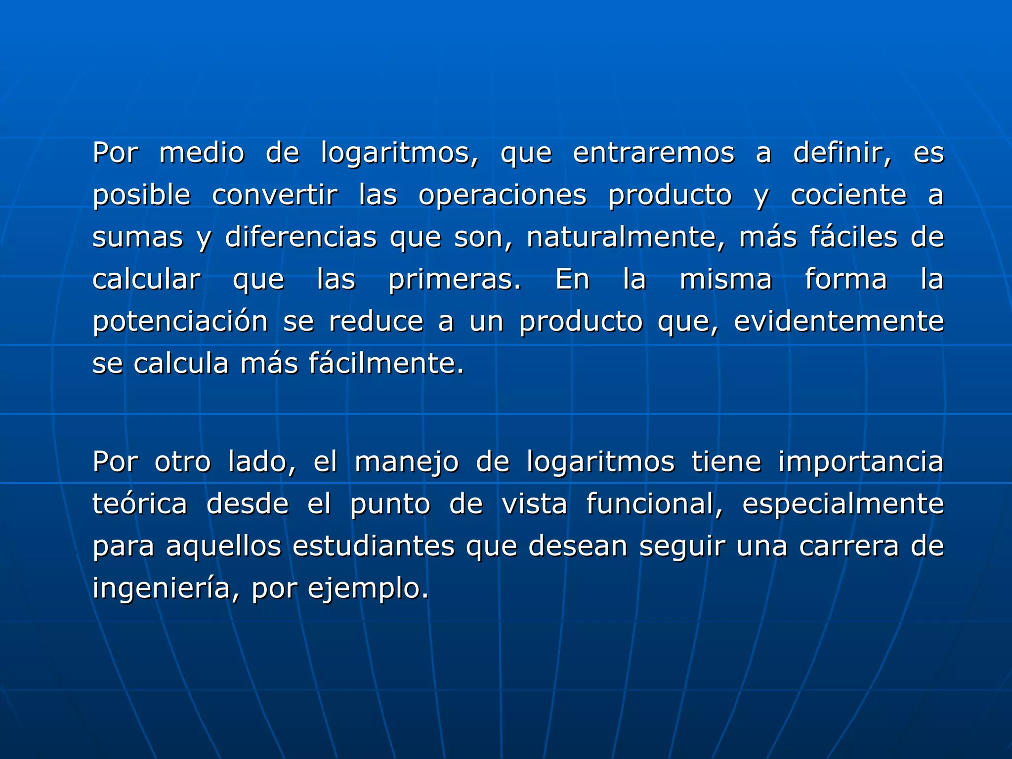 Por medio de logaritmos, que entraremos a definir, es posible convertir las operaciones producto y cociente a sumas y diferencias que son, naturalmente, más fáciles de calcular que las primeras. En la misma forma la potenciación se reduce a un producto que, evidentemente se calcula más fácilmente. Por otro lado, el manejo de logaritmos tiene importancia teórica desde el punto de vista funcional, especialmente para aquellos estudiantes que desean seguir una carrera de ingeniería, por ejemplo. 