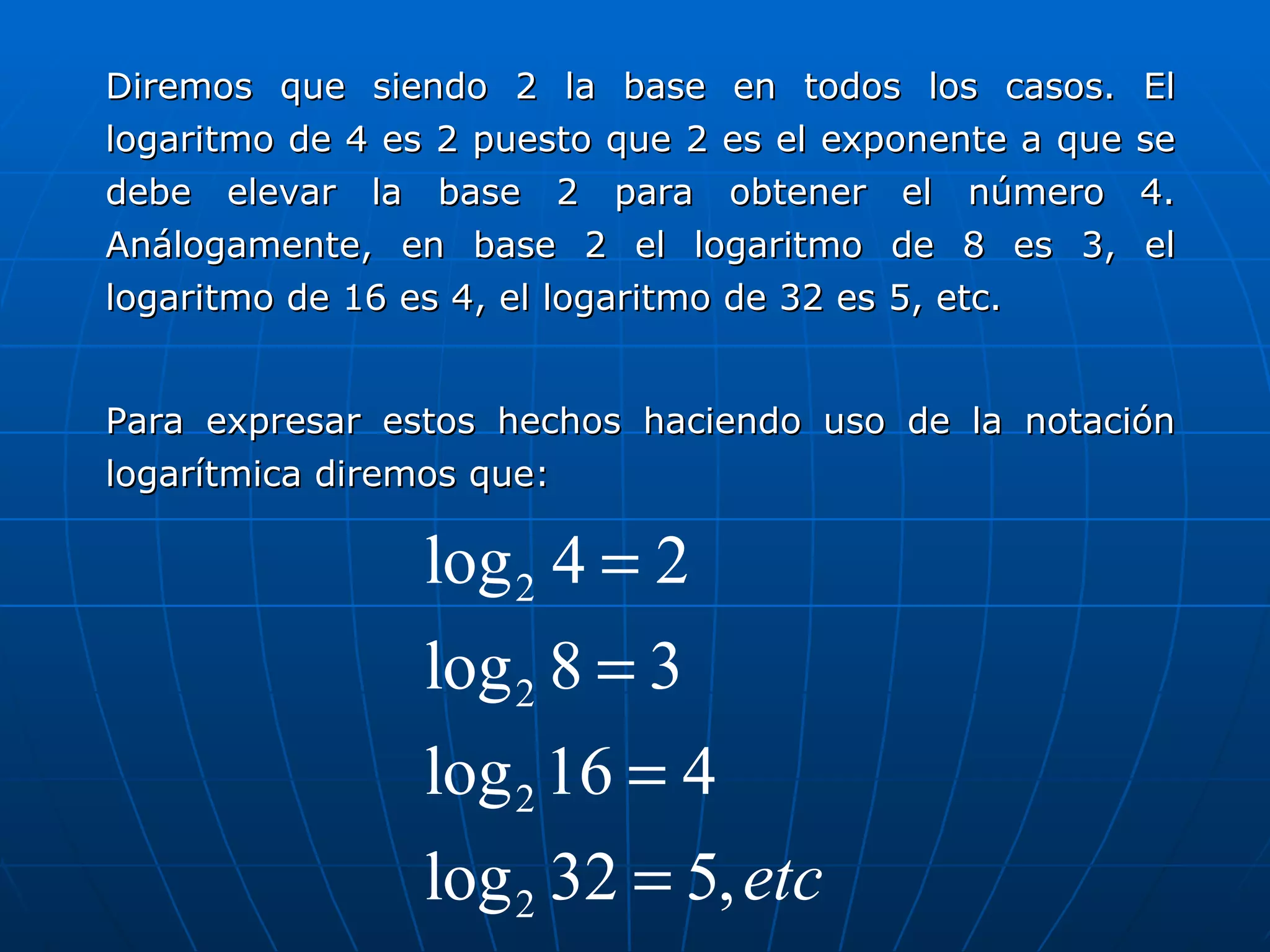 Diremos que siendo 2 la base en todos los casos. El logaritmo de 4 es 2 puesto que 2 es el exponente a que se debe elevar la base 2 para obtener el número 4. Análogamente, en base 2 el logaritmo de 8 es 3, el logaritmo de 16 es 4, el logaritmo de 32 es 5, etc. Para expresar estos hechos haciendo uso de la notación logarítmica diremos que: 