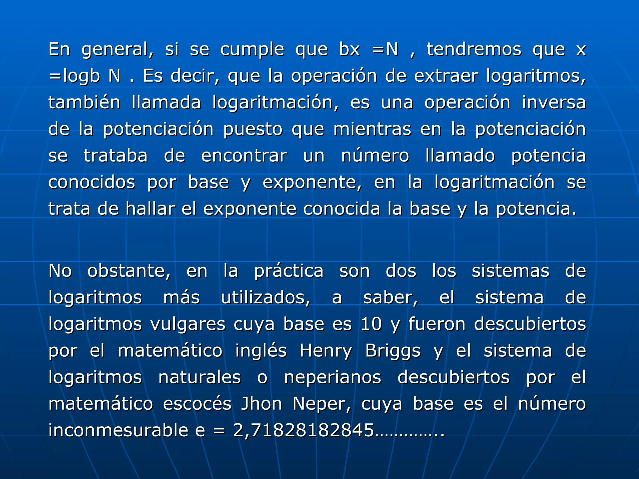 En general, si se cumple que bx =N , tendremos que x =logb N . Es decir, que la operación de extraer logaritmos, también llamada logaritmación, es una operación inversa de la potenciación puesto que mientras en la potenciación se trataba de encontrar un número llamado potencia conocidos por base y exponente, en la logaritmación se trata de hallar el exponente conocida la base y la potencia. No obstante, en la práctica son dos los sistemas de logaritmos más utilizados, a saber, el sistema de logaritmos vulgares cuya base es 10 y fueron descubiertos por el matemático inglés Henry Briggs y el sistema de logaritmos naturales o neperianos descubiertos por el matemático escocés Jhon Neper, cuya base es el número inconmesurable e = 2,71828182845………….. 