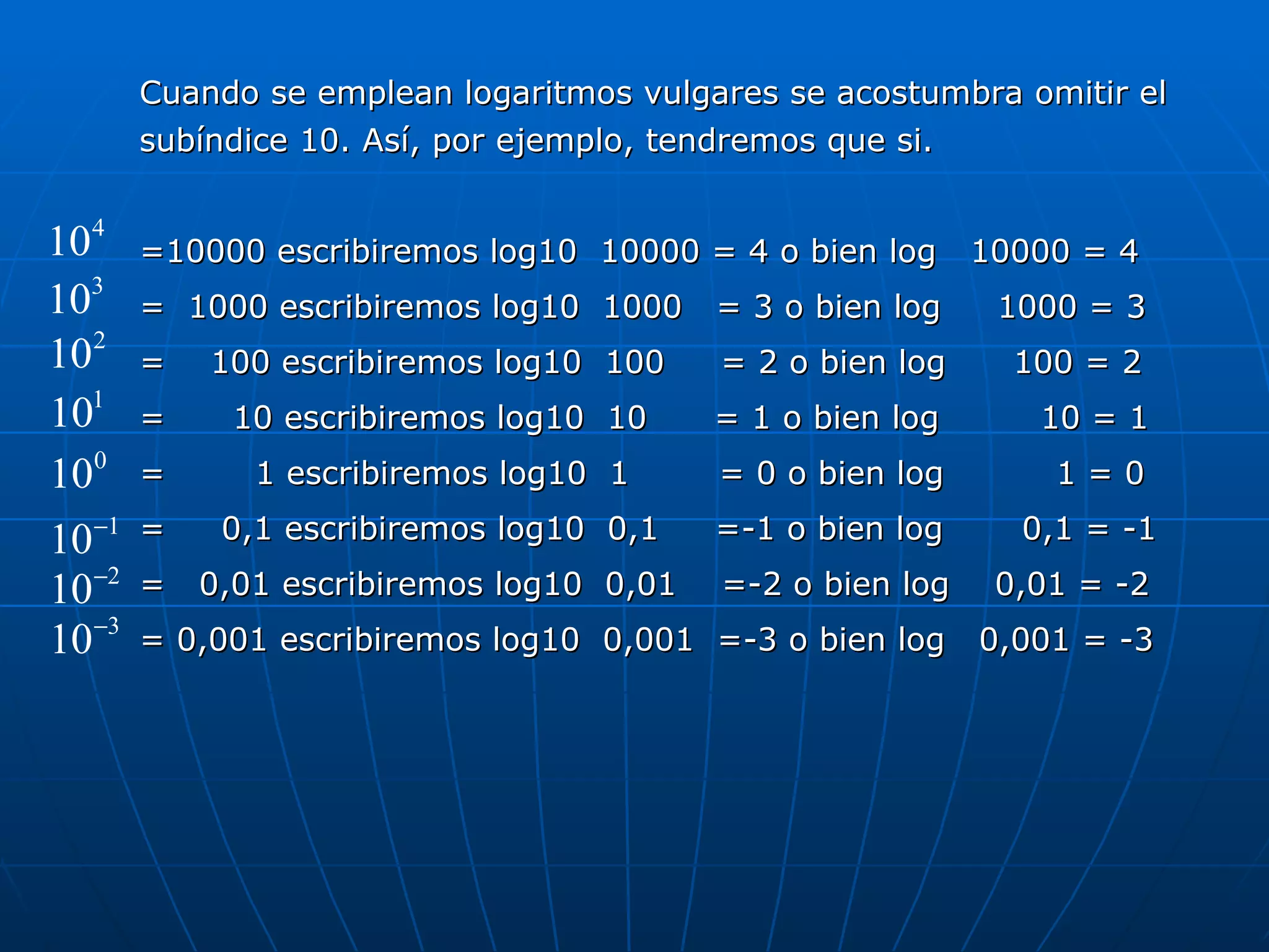 Cuando se emplean logaritmos vulgares se acostumbra omitir el subíndice 10. Así, por ejemplo, tendremos que si. =10000 escribiremos log10  10000 = 4 o bien log  10000 = 4 =  1000 escribiremos log10  1000  = 3 o bien log  1000 = 3 =  100 escribiremos log10  100  = 2 o bien log  100 = 2 =  10 escribiremos log10  10  = 1 o bien log  10 = 1 =  1 escribiremos log10  1  = 0 o bien log  1 = 0 =  0,1 escribiremos log10  0,1  =-1 o bien log  0,1 = -1 =  0,01 escribiremos log10  0,01  =-2 o bien log  0,01 = -2 = 0,001 escribiremos log10  0,001  =-3 o bien log  0,001 = -3 