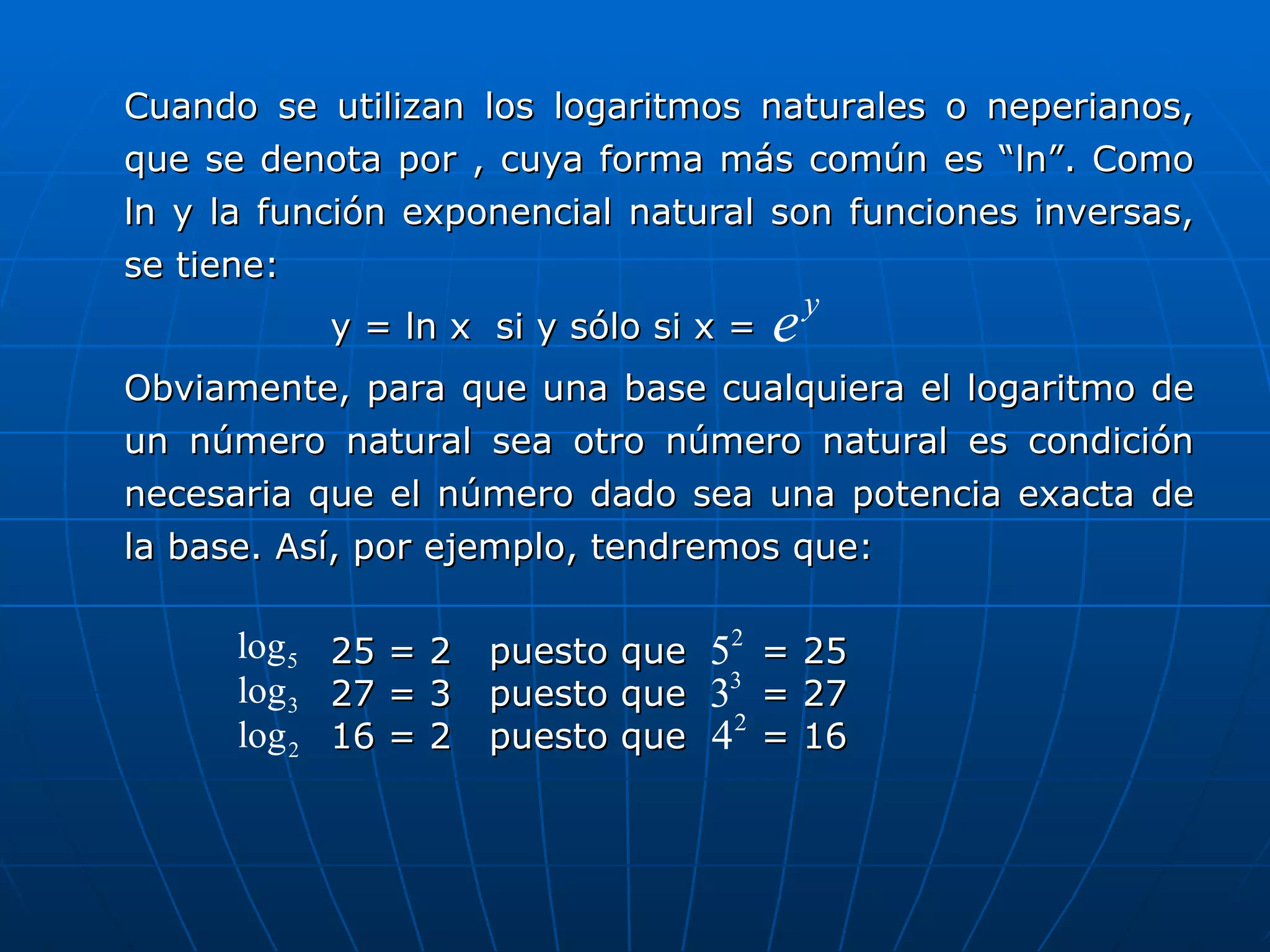 Cuando se utilizan los logaritmos naturales o neperianos, que se denota por , cuya forma más común es “ln”. Como ln y la función exponencial natural son funciones inversas, se tiene: y = ln x  si y sólo si x =  Obviamente, para que una base cualquiera el logaritmo de un número natural sea otro número natural es condición necesaria que el número dado sea una potencia exacta de la base. Así, por ejemplo, tendremos que:   25 = 2  puesto que  = 25 27 = 3  puesto que  = 27 16 = 2  puesto que  = 16 