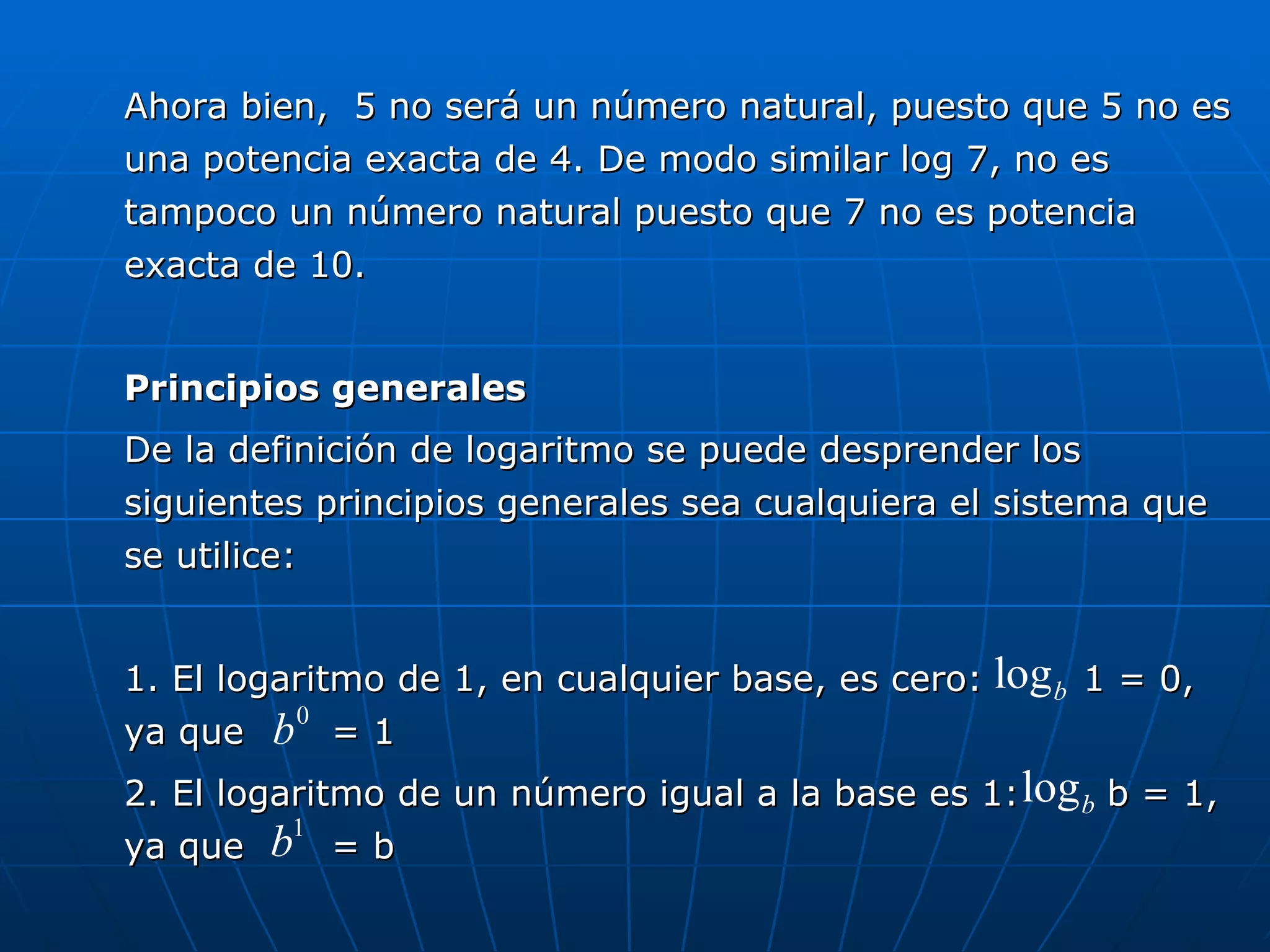 Ahora bien,  5 no será un número natural, puesto que 5 no es una potencia exacta de 4. De modo similar log 7, no es tampoco un número natural puesto que 7 no es potencia exacta de 10. Principios generales De la definición de logaritmo se puede desprender los siguientes principios generales sea cualquiera el sistema que se utilice: 1. El logaritmo de 1, en cualquier base, es cero:  1 = 0, ya que  = 1 2. El logaritmo de un número igual a la base es 1:  b = 1, ya que  = b 