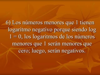 6) Los números menores que 1 tienen
 logaritmo negativo porque siendo log
  1 = 0, los logaritmos de los números
   menores que 1 serán menores que
      cero; luego, serán negativos.
 