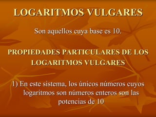 LOGARITMOS VULGARES
       Son aquellos cuya base es 10.

PROPIEDADES PARTICULARES DE LOS
     LOGARITMOS VULGARES

1) En este sistema, los únicos números cuyos
    logaritmos son números enteros son las
                potencias de 10
 