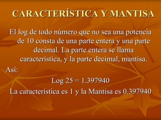 CARACTERÍSTICA Y MANTISA
 El log de todo número que no sea una potencia
    de 10 consta de una parte entera y una parte
         decimal. La parte entera se llama
     característica, y la parte decimal, mantisa.
Así:
                Log 25 = 1.397940
 La característica es 1 y la Mantisa es 0.397940
 