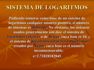 SISTEMA DE LOGARITMOS
 Pudiendo tomarse como base de un sistema de
 logaritmos cualquier número positivo, el número
 de sistemas es ilimitado. No obstante, los sistemas
     usados generalmente son dos: el sistema de
logaritmos vulgares o de Briggs, cuya base es 10, y
  el sistema de logaritmos naturales o neperianos
     creados por Neper, cuya base es el número
                  inconmensurable.
                 e=2.71828182845
 