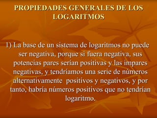 PROPIEDADES GENERALES DE LOS
          LOGARITMOS


1) La base de un sistema de logaritmos no puede
     ser negativa, porque si fuera negativa, sus
   potencias pares serían positivas y las impares
   negativas, y tendríamos una serie de números
   alternativamente positivos y negativos, y por
 tanto, habría números positivos que no tendrían
                     logaritmo.
 