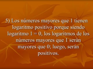 5) Los números mayores que 1 tienen
   logaritmo positivo porque siendo
 logaritmo 1 = 0, los logaritmos de los
     números mayores que 1 serán
      mayores que 0; luego, serán
              positivos.
 
