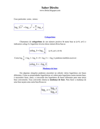 Saber Direito
                                    www.itbsite.blogspot.com



Caso particular: como , temos:

                        m
                              m
log a x = log a x =
      n   m             n
                                . log a x
                              n


                                            Cologaritmo

       Chamamos de cologaritmo de um número positivo b numa base a (a>0, a≠1) e
indicamos cologa b o logaritmo inverso desse número b na base a

                                            1
                      colog a b = log a         (a>0, a≠1 e b>0)
                                            b
              1
Como log a      = log a 1 − log a b = 0 − log a b = − log a b, podemos também escrever :
              b

                      colog a b = − log a b
                                        Mudança de base

       Em algumas situações podemos encontrar no cálculo vários logaritmos em bases
diferentes. Como as propriedades logarítmicas só valem para logaritmos numa mesma base,
é necessário fazer, antes, a conversão dos logaritmos de bases diferentes para uma única
base conveniente. Essa conversão chama-se mudança de base. Para fazer a mudança de
uma base a para uma outra base b usa-se:


                                                   log b x
                                       log a x =
                                                   log b a
 