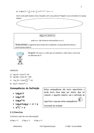 2

          b) E agora: 5x =        → 5x =    → 5x =      →x=-3

          Como você pode explicar estas situações com suas palavras? Registre suas conclusões no espaço
          abaixo!




                                  onde a e x são números reais positivos e a ≠ 1.

        TRADUZINDO: o logaritmo de x na base a é o expoente r ao qual devemos elevar o
        número a para obter x


                             Pergunta: Por que a e x têm que ser positivos e, além disso, a tem que
                             ser diferente de 1?




EXEMPLOS:

a) Log4 64 = 3 pois 43 = 64
b) Log 100 = 2 pois 102 = 100
c)         16 = -2 pois ( ) = 16
d) Log 91 = 0 pois 90 = 1

Consequências da Definição                            Estas consequências são muito importantes e
                                                      serão muito úteis daqui por diante. Que tal
      Logaa=1
                                                      resolver o seguinte desafio: use a definição de
      Loga1=0
      Logaan=n                                       logaritmo e veja que estas consequências
      Logax=Logay                 x = y
                                                      funcionam de verdade!
      alogax = x

2.1) Exercícios

1) Calcule o valor de x em cada equação:

a) log4 y = 3     c) log9 y = 1       e) log2 y = 5


     Matemática                                Prof. Raphaela Duarte                2° ANO – Ensino Médio
 