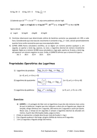 3

 b) logy 36 = 2     d) logy 125 = 3     f) logy     = -4



 2) Sabendo que 10 0,301 = 2 e 10 0,477 = 3, veja como podemos calcular log6:

                  Log6 = x → log(2.3) = x → log (10 0,301 . 10 0,477 ) = x → log 10 0,778 = x → x = 0,778

 Agora calcule:

 a) Log12           b) log18      c)log30         d) log54

3) Cientistas observaram que determinada colônia de bactérias aumenta sua população em 20% a cada
   hora. Considerando que esta taxa de crescimento é constante e log1,2 2 = 3,81, calcule aproximadamente
   quantas horas serão necessárias para que essa população dobre.
4) (UFMG 2009) Numa calculadora científica, ao se digitar um número positivo qualquer e, em
   seguida, se apertar a tecla log, aparece, no visor, o logaritmo decimal do número inicialmente
   digitado. Digita-se o número 10.000 nessa calculadora e, logo após, aperta-se, N vezes, a tecla log,
   até aparecer um número negativo no visor. Então, é CORRETO afirmar que o número N é igual a:
          (A) 2      (B) 3    (C) 4     (D) 5     (E) 6




Propriedades Operatórias dos Logaritmos


      1) Logaritmo do produto:              log a ( x. y)  log a x  log a y

              (a > 0, a1, x > 0 e y > 0)

      2) Logaritmo do quociente:                  x                     (a > 0, a1, x > 0 e y >0)
                                            log a    log a x  log a y
                                                   y
                                                   

      3) Logaritmo da potência:             log a x m  m.log a x               (a>0, a1, x>0 e m )



      Exercícios

           1) (UFMT) (...) A vantagem de lidar com os logaritmos é que eles são números mais curtos
               do que as potências. Imagine que elas indiquem a altura de um foguete que, depois de
               lançado, atinge 10metros em 1 segundo, 100 metros em 2 segundos e assim por diante.
               Nesse caso, o tempo (t) em segundos é sempre o logaritmo decimal da altura(h) em
               metros. A partir das informações dadas, julgue os itens.
      (   ) Pode-se representar a relação descrita por meio da função h = log t.
      (   ) Se o foguete pudesse ir tão longe, atingiria 1bilhão de metros em 9 segundos.
      (    ) Em 2,5 segundos o foguete atinge 550 metros.




      Matemática                                  Prof. Raphaela Duarte                2° ANO – Ensino Médio
 