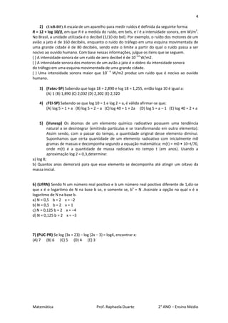 4

     2) (UnB-DF) A escala de um aparelho para medir ruídos é definida da seguinte forma:
R = 12 + log 10(I), em que R é a medida do ruído, em bels, e I é a intensidade sonora, em W/m2.
No Brasil, a unidade utilizada é o decibel (1/10 do bel). Por exemplo, o ruído dos motores de um
avião a jato é de 160 decibéis, enquanto o ruído do tráfego em uma esquina movimentada de
uma grande cidade é de 80 decibéis, sendo este o limite a partir do qual o ruído passa a ser
nocivo ao ouvido humano. Com base nessas informações, julgue os itens que se seguem.
( ) A intensidade sonora de um ruído de zero decibel é de 10–12 W/m2.
( ) A intensidade sonora dos motores de um avião a jato é o dobro da intensidade sonora
do tráfego em uma esquina movimentada de uma grande cidade.
( ) Uma intensidade sonora maior que 10– 4 W/m2 produz um ruído que é nocivo ao ouvido
humano.

    3) (Fatec-SP) Sabendo que loga 18 = 2,890 e log 18 = 1,255, então loga 10 é igual a:
       (A) 1 (B) 1,890 (C) 2,032 (D) 2,302 (E) 2,320

    4) (FEI-SP) Sabendo-se que log 10 = 1 e log 2 = a, é válido afirmar-se que:
       (A) log 5 = 1 + a (B) log 5 = 2 – a (C) log 40 = 1 + 2a (D) log 5 = a – 1 (E) log 40 = 2 + a


     5) (Vunesp) Os átomos de um elemento químico radioativo possuem uma tendência
          natural a se desintegrar (emitindo partículas e se transformando em outro elemento).
          Assim sendo, com o passar do tempo, a quantidade original desse elemento diminui.
          Suponhamos que certa quantidade de um elemento radioativo com inicialmente m0
          gramas de massas e decomponha segundo a equação matemática: m(t) = m0 • 10–t/70,
          onde m(t) é a quantidade de massa radioativa no tempo t (em anos). Usando a
          aproximação log 2 = 0,3,determine:
a) log 8;
b) Quantos anos demorará para que esse elemento se decomponha até atingir um oitavo da
massa inicial.


6) (UFRN) Sendo N um número real positivo e b um número real positivo diferente de 1,diz-se
que x é o logaritmo de N na base b se, e somente se, bx = N .Assinale a opção na qual x é o
logaritmo de N na base b.
a) N = 0,5 b = 2 x = –2
b) N = 0,5 b = 2 x = 1
c) N = 0,125 b = 2 x = –4
d) N = 0,125 b = 2 x = –3



7) (PUC-PR) Se log (3x + 23) – log (2x – 3) = log4, encontrar x:
(A) 7 (B) 6 (C) 5 (D) 4 (E) 3




Matemática                             Prof. Raphaela Duarte               2° ANO – Ensino Médio
 