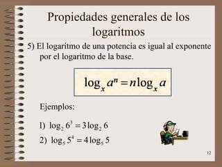 Propiedades generales de los
             logaritmos
5) El logaritmo de una potencia es igual al exponente
    por el logaritmo de la base.




   Ejemplos:

   1) log 2 63 = 3log 2 6
   2) log 5 54 = 4 log 5 5
                                                   12
 