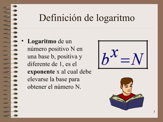 Definición de logaritmo

• Logaritmo de un
  número positivo N en
  una base b, positiva y
  diferente de 1, es el
  exponente x al cual debe
  elevarse la base para
  obtener el número N.


                                3
 