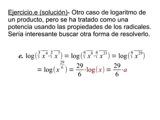 Ejercicio.e (solución)- Otro caso de logaritmo de
un producto, pero se ha tratado como una
potencia usando las propiedades de los radicales.
Sería interesante buscar otra forma de resolverlo.

          3   4 2           6   8 6            6
   e. log( √ x ⋅√ x ) = log ( √ x ⋅√ x ) = log( √ x )
                    7                 21           29

                    29
                    6     29             29
          = log( x ) = ⋅log( x) = ⋅a
                           6              6
 