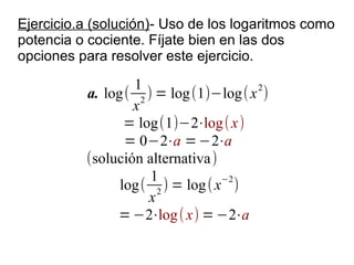 Ejercicio.a (solución)- Uso de los logaritmos como
potencia o cociente. Fíjate bien en las dos
opciones para resolver este ejercicio.

                  1                   2
          a. log( 2 ) = log (1)−log( x )
                  x
                = log(1)−2⋅log( x)
                = 0−2⋅a = −2⋅a
          (solución alternativa )
                     1            −2
               log( 2 ) = log ( x )
                    x
               = −2⋅log ( x) = −2⋅a
 