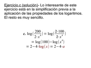 Ejercicio.c (solución)- Lo interesante de este
ejercicio está en la simplificación previa a la
aplicación de las propiedades de los logaritmos.
El resto es muy sencillo.


                    200            2⋅100
           c. log (     4
                          ) = log(      4
                                          )
                    2⋅x             2⋅x
                                        4
                 = log(100)−log ( x )
             = 2−4⋅log ( x) = 2−4⋅a
 