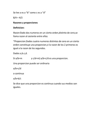 Se lee a es a “b” como c es a “d”

8/4 = 4/2

Razones y proporciones

Definicion:

Razon:Dado dos numeros en un cierto orden,distinto de cero,se
llama razon al cociente entre ellos

*Proporcion.Dados cuatro numeros distintos de cero en un cierto
orden constituye una proporcion,si la razon de los 2 primeros es
igual a la razon de los segundos.

Dados a,b.c,d.

Si a/b=m          y c/d=m} a/b=c/d es una proporcion.

Una proporcion puede ser ordinaria

a/b=c/d

o continua

a/b=b/c

Se dice que una proporcion es continua cuando sus medios son
iguales.
 