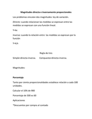 Magnitudes directa e inversamente proporcionales

Los problemas vinculan dos magnitudes: ley de variación.

Directo: cuando relacionan las medidas se expresan entre las
medidas se expresan con una función lineal.

Y=kx

Inversa: cuando la relación entre las medidas se expresan por la
función

Y=k/x



                           Regla de tres

Simple=directa-inversa.    Compuesta=directa-inversa.



Magnitudes:



Porcentaje

Tanto por ciento proporcionalidades establece relación a cada 100
unidades.

Calcular el 10% de 900

Porcentaje de 500 es 60

Aplicaciones

*Descuentos por compra al contado
 