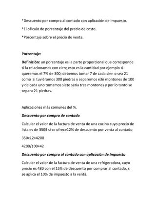 *Descuento por compra al contado con aplicación de impuesto.

*El cálculo de porcentaje del precio de costo.

*Porcentaje sobre el precio de venta.



Porcentaje:

Definición: un porcentaje es la parte proporcional que corresponde
si la relacionamos con cien; esto es la cantidad por ejemplo si
queremos el 7% de 300; debemos tomar 7 de cada cien o sea 21
como si tuviéramos 300 piedras y separemos e3n montones de 100
y de cada uno tomamos siete seria tres montones y por lo tanto se
separa 21 piedras.



Aplicaciones más comunes del %.

Descuento por compra de contado

Calcular el valor de la factura de venta de una cocina cuyo precio de
lista es de 350$ si se ofrece12% de descuento por venta al contado

350x12=4200

4200/100=42

Descuento por compra al contado con aplicación de impuesto

Calcular el valor de la factura de venta de una refrigeradora, cuyo
precio es 480 con el 15% de descuento por comprar al contado, si
se aplica el 10% de impuesto a la venta.
 