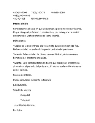 480x15=7200    7200/100=72            408x10=4080
4080/100=40,80
480-72=408     408+40,80=448,8

Interés simple

Consideramos el caso en que una persona pide dinero en préstamo.
El que otorga el préstamo o prestamista, por entregarle de recibir
un beneficio. Dicho beneficio se llama interés.

Definiciones:

*Capital es la que entrega el prestamista durante un periodo fijo.
Dicha cantidad no varía a lo largo del periodo del préstamo

*Interés: Esla cantidad de dinero que recibirá el préstamo como
beneficio del préstamo otorgado.

*Monto: Es la cantidad total de dinero que recibirá el prestamista
al terminar el periodo del préstamo. El monto varía uniformemente
con el tiempo.

Calculo de interés.

Puede calcularse mediante la formula

I=CxRxT/100u

Siendo: I= interés

       C=capital

       T=tiempo

U=unidad de tiempo

R=rédito
 