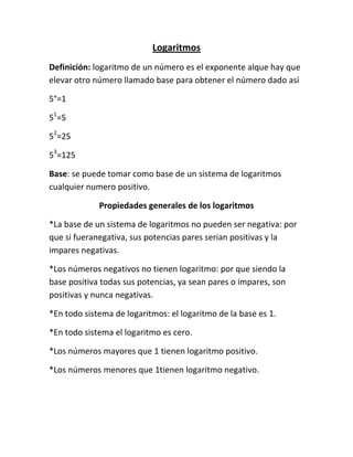 Logaritmos
Definición: logaritmo de un número es el exponente alque hay que
elevar otro número llamado base para obtener el número dado así

5°=1

51=5

52=25

53=125

Base: se puede tomar como base de un sistema de logaritmos
cualquier numero positivo.

             Propiedades generales de los logaritmos

*La base de un sistema de logaritmos no pueden ser negativa: por
que si fueranegativa, sus potencias pares serian positivas y la
impares negativas.

*Los números negativos no tienen logaritmo: por que siendo la
base positiva todas sus potencias, ya sean pares o impares, son
positivas y nunca negativas.

*En todo sistema de logaritmos: el logaritmo de la base es 1.

*En todo sistema el logaritmo es cero.

*Los números mayores que 1 tienen logaritmo positivo.

*Los números menores que 1tienen logaritmo negativo.
 