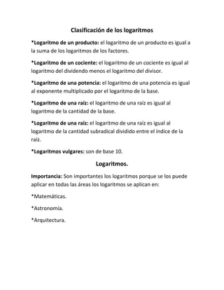 Clasificación de los logaritmos
*Logaritmo de un producto: el logaritmo de un producto es igual a
la suma de los logaritmos de los factores.

*Logaritmo de un cociente: el logaritmo de un cociente es igual al
logaritmo del dividendo menos el logaritmo del divisor.

*Logaritmo de una potencia: el logaritmo de una potencia es igual
al exponente multiplicado por el logaritmo de la base.

*Logaritmo de una raíz: el logaritmo de una raíz es igual al
logaritmo de la cantidad de la base.

*Logaritmo de una raíz: el logaritmo de una raíz es igual al
logaritmo de la cantidad subradical dividido entre el índice de la
raíz.

*Logaritmos vulgares: son de base 10.

                            Logaritmos.
Importancia: Son importantes los logaritmos porque se los puede
aplicar en todas las áreas los logaritmos se aplican en:

*Matemáticas.

*Astronomía.

*Arquitectura.
 