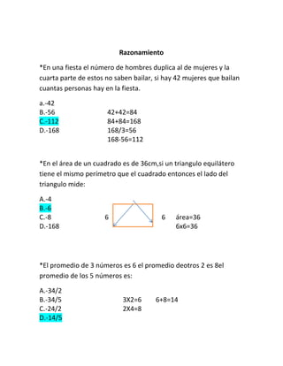 Razonamiento

*En una fiesta el número de hombres duplica al de mujeres y la
cuarta parte de estos no saben bailar, si hay 42 mujeres que bailan
cuantas personas hay en la fiesta.

a.-42
B.-56                 42+42=84
C.-112                84+84=168
D.-168                168/3=56
                      168-56=112


*En el área de un cuadrado es de 36cm,si un triangulo equilátero
tiene el mismo perímetro que el cuadrado entonces el lado del
triangulo mide:

A.-4
B.-6
C.-8                 6                  6    área=36
D.-168                                       6x6=36




*El promedio de 3 números es 6 el promedio deotros 2 es 8el
promedio de los 5 números es:

A.-34/2
B.-34/5                    3X2=6      6+8=14
C.-24/2                    2X4=8
D.-14/5
 