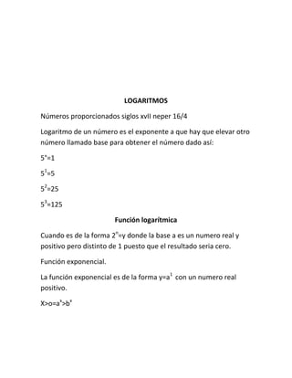 LOGARITMOS

Números proporcionados siglos xvII neper 16/4

Logaritmo de un número es el exponente a que hay que elevar otro
número llamado base para obtener el número dado así:

5°=1

51=5

52=25

53=125

                       Función logarítmica

Cuando es de la forma 2n=y donde la base a es un numero real y
positivo pero distinto de 1 puesto que el resultado seria cero.

Función exponencial.

La función exponencial es de la forma y=a1 con un numero real
positivo.

X>o=ax>bx
 