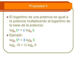  El logaritmo de una potencia es igual a
la potencia multiplicando al logaritmo de
la base de la potencia:
loga bc = c loga b
 Ejemplo:
log2 53 = 3 log2 5
log3 √5 = ½ log3 5
Propiedad 5
 