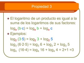  El logaritmo de un producto es igual a la
suma de los logaritmos de sus factores:
loga (b·c) = loga b + loga c
 Ejemplos:
log2 (3·5) = log2 3 + log2 5
log3 (6·2·5) = log3 6 + log3 2 + log3 5
log4 (16·4) = log4 16 + log4 4 = 2+1 =3
Propiedad 3
 
