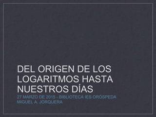 DEL ORIGEN DE LOS
LOGARITMOS HASTA
NUESTROS DÍAS
27 MARZO DE 2015 - BIBLIOTECA IES ORÓSPEDA
MIGUEL A. JORQUERA
 