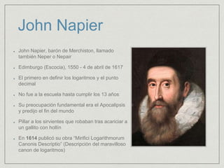 John Napier
John Napier, barón de Merchiston, llamado
también Neper o Nepair
Edimburgo (Escocia), 1550 - 4 de abril de 1617
El primero en definir los logaritmos y el punto
decimal
No fue a la escuela hasta cumplir los 13 años
Su preocupación fundamental era el Apocalipsis
y predijo el fin del mundo
Pillar a los sirvientes que robaban tras acariciar a
un gallito con hollín
En 1614 publicó su obra “Mirifici Logarithmorum
Canonis Descriptio” (Descripción del maravilloso
canon de logaritmos)
 