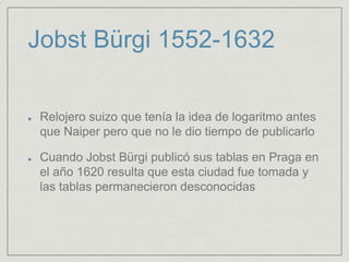 Jobst Bürgi 1552-1632
Relojero suizo que tenía la idea de logaritmo antes
que Naiper pero que no le dio tiempo de publicarlo
Cuando Jobst Bürgi publicó sus tablas en Praga en
el año 1620 resulta que esta ciudad fue tomada y
las tablas permanecieron desconocidas
 