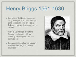 Henry Briggs 1561-1630
Las tablas de Napier causaron
un gran impacto en toda Europa
pero especialmente en Henry
Briggs profesor de geometría de
Oxford
Viajó a Edimburgo a visitar a
Napier y estuvieron 15’ sin
hablar y contemplándose con
admiración
Briggs modificó algunas cosas y
entre los dos llegaron a unos
acuerdos
 