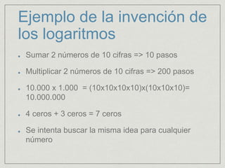 Ejemplo de la invención de
los logaritmos
Sumar 2 números de 10 cifras => 10 pasos
Multiplicar 2 números de 10 cifras => 200 pasos
10.000 x 1.000 = (10x10x10x10)x(10x10x10)=
10.000.000
4 ceros + 3 ceros = 7 ceros
Se intenta buscar la misma idea para cualquier
número
 