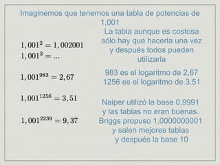 Imaginemos que tenemos una tabla de potencias de
1,001
La tabla aunque es costosa
sólo hay que hacerla una vez
y después todos pueden
utilizarla
983 es el logaritmo de 2,67
1256 es el logaritmo de 3,51
Naiper utilizó la base 0,9991
y las tablas no eran buenas.
Briggs propuso 1,0000000001
y salen mejores tablas
y después la base 10
 
