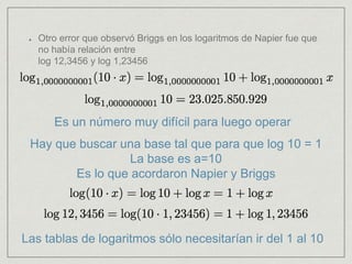 Otro error que observó Briggs en los logaritmos de Napier fue que
no había relación entre
log 12,3456 y log 1,23456
Es un número muy difícil para luego operar
Hay que buscar una base tal que para que log 10 = 1
La base es a=10
Es lo que acordaron Napier y Briggs
Las tablas de logaritmos sólo necesitarían ir del 1 al 10
 