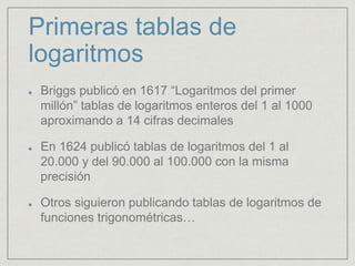 Primeras tablas de
logaritmos
Briggs publicó en 1617 “Logaritmos del primer
millón” tablas de logaritmos enteros del 1 al 1000
aproximando a 14 cifras decimales
En 1624 publicó tablas de logaritmos del 1 al
20.000 y del 90.000 al 100.000 con la misma
precisión
Otros siguieron publicando tablas de logaritmos de
funciones trigonométricas…
 