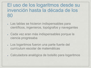 El uso de los logaritmos desde su
invención hasta la década de los
80
Las tablas se hicieron indispensables para
científicos, ingenieros, topógrafos y navegantes
Cada vez eran más indispensables porque la
ciencia progresaba
Los logaritmos fueron una parte fuerte del
currículum escolar de matemáticas
Calculadora analógica de bolsillo para logaritmos
 