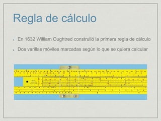 Regla de cálculo
En 1632 William Oughtred construlló la primera regla de cálculo
Dos varillas móviles marcadas según lo que se quiera calcular
 