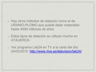 Hay otros métodos de datación como el de
URANIO-PLOMO que puede datar materiales
hasta 4000 millones de años
Estos tipos de datación se utilizan mucho en
ATAUERCA
Ver programa Lab24 en TV a la carta del día
24/03/2015 http://www.rtve.es/television/lab24/
 