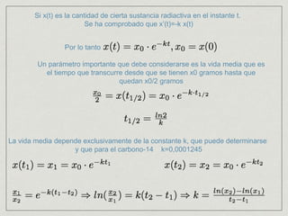 Si x(t) es la cantidad de cierta sustancia radiactiva en el instante t.
Se ha comprobado que x’(t)=-k x(t)
Por lo tanto
Un parámetro importante que debe considerarse es la vida media que es
el tiempo que transcurre desde que se tienen x0 gramos hasta que
quedan x0/2 gramos
La vida media depende exclusivamente de la constante k, que puede determinarse
y que para el carbono-14 k=0,0001245
 