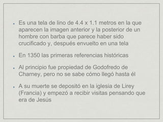 Es una tela de lino de 4.4 x 1.1 metros en la que
aparecen la imagen anterior y la posterior de un
hombre con barba que parece haber sido
crucificado y, después envuelto en una tela
En 1350 las primeras referencias históricas
Al principio fue propiedad de Godofredo de
Charney, pero no se sabe cómo llegó hasta él
A su muerte se depositó en la iglesia de Lirey
(Francia) y empezó a recibir visitas pensando que
era de Jesús
 
