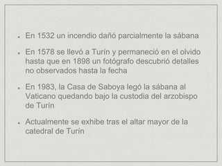 En 1532 un incendio dañó parcialmente la sábana
En 1578 se llevó a Turín y permaneció en el olvido
hasta que en 1898 un fotógrafo descubrió detalles
no observados hasta la fecha
En 1983, la Casa de Saboya legó la sábana al
Vaticano quedando bajo la custodia del arzobispo
de Turín
Actualmente se exhibe tras el altar mayor de la
catedral de Turín
 