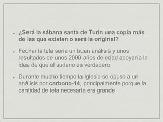 ¿Será la sábana santa de Turín una copia más
de las que existen o será la original?
Fechar la tela sería un buen análisis y unos
resultados de unos 2000 años de edad apoyaría la
idea de que el sudario es verdadero
Durante mucho tiempo la Iglesia se opuso a un
análisis por carbono-14, principalmente porque la
cantidad de tela necesaria era grande
 