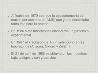 A finales de 1970 aparece la espectrometría de
masas por acelerador (AMS) que ya no necesitaba
tanta tela para la prueba
En 1986 siete laboratorios elaboraron un protocolo
experimental
En 1987 el arzobispo de Turín seleccionó a tres
laboratorios (Arizona, Oxford y Zurich)
El 21 de abril de 1988 se obtuvieron las muestras
bajo testigos y con grabación
 