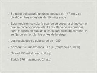 Se cortó del sudario un único pedazo de 1x7 cm y se
dividió en tres muestras de 50 miligramos
Esta medición calcularía cuándo se cosecha el lino con el
que se confeccionó la tela. El resultado de las pruebas
sería la fecha en que las últimas partículas de carbono-14
se fijaron en las plantas antes de la siega
Los resultados se publicaron en 1989
Arizona: 646 más/menos 31 a.p. (referencia a 1950)
Oxford 750 más/menos 30 a.p.
Zurich 676 más/menos 24 a.p.
 
