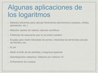 Algunas aplicaciones de
los logaritmos
Métodos eficientes para calcular fenómenos astronómicos (eclipses, órbitas
planetarias, etc.)
Métodos rápidos de realizar cálculos científicos
Potencias de exponente que no es entero positivo
Escalas para medir intensidad de sonido, intensidad de terremotos (escala
de Richter), etc.
El pH
Medir el brillo de las estrellas o magnitud aparente
Desintegración radiactiva. Datación por carbono-14
Enfriamiento de cuerpos
 