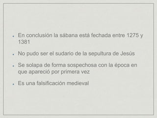 En conclusión la sábana está fechada entre 1275 y
1381
No pudo ser el sudario de la sepultura de Jesús
Se solapa de forma sospechosa con la época en
que apareció por primera vez
Es una falsificación medieval
 